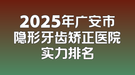 2025年广安市隐形牙齿矫正医院实力排名