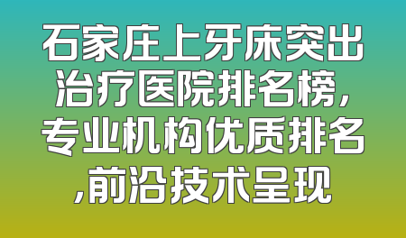 石家庄上牙床突出治疗医院排名榜，专业机构优质排名，前沿技术呈现