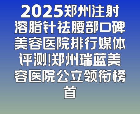 2025郑州注射溶脂针祛腰部口碑美容医院排行媒体评测！郑州瑞蓝美容医院公立领衔榜首
