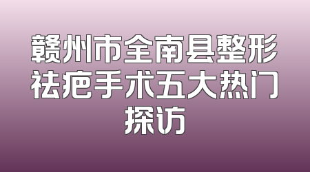 赣州市全南县整形祛疤手术五大热门探访