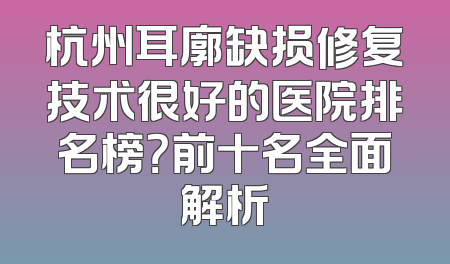 杭州耳廓缺损修复技术很好的医院排名榜？前十名全面解析