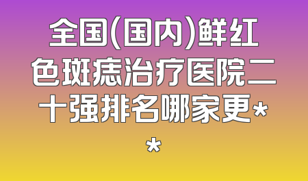 全国（国内）鲜红色斑痣治疗医院二十强排名哪家更**