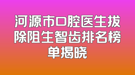 河源市口腔医生拔除阻生智齿排名榜单揭晓
