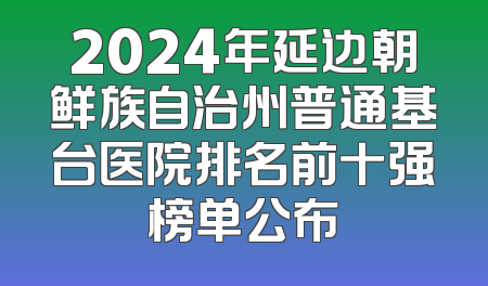 2024年延边朝鲜族自治州普通基台医院排名前十强榜单公布