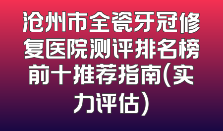 沧州市全瓷牙冠修复医院测评排名榜前十推荐指南（实力评估）