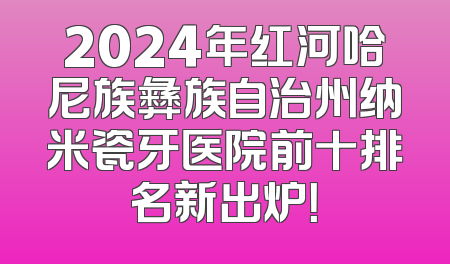 2024年红河哈尼族彝族自治州纳米瓷牙医院前十排名新出炉！