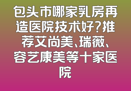 包头市哪家乳房再造医院技术好？推荐艾尚美、瑞薇、容艺康美等十家医院