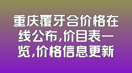 重庆覆牙合价格在线公布，价目表一览，价格信息更新