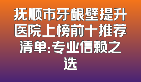 抚顺市牙龈壁提升医院上榜前十推荐清单：专业信赖之选