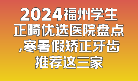 2024福州学生正畸优选医院盘点，寒暑假矫正牙齿推荐这三家