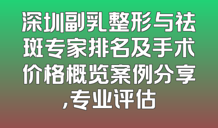 深圳副乳整形与祛斑专家排名及手术价格概览案例分享，专业评估