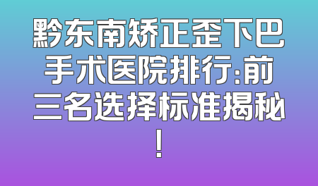 黔东南矫正歪下巴手术医院排行：前三名选择标准揭秘！