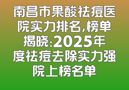 南昌市果酸祛痘医院实力排名，榜单揭晓：2025年度祛痘去除实力强院上榜名单