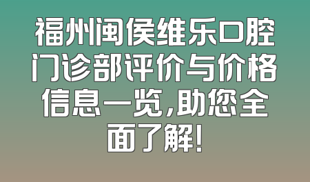福州闽侯维乐口腔门诊部评价与价格信息一览，助您全面了解！
