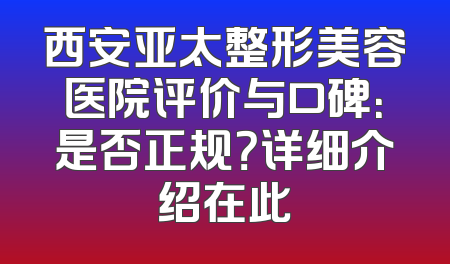西安亚太整形美容医院评价与口碑：是否正规？详细介绍在此