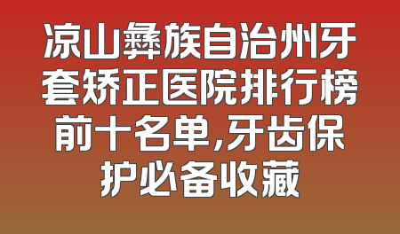凉山彝族自治州牙套矫正医院排行榜前十名单，牙齿保护必备收藏