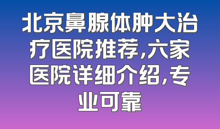 北京鼻腺体肿大治疗医院推荐，六家医院详细介绍，专业可靠
