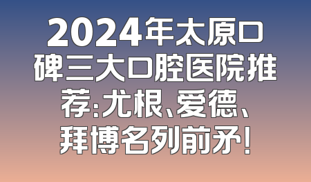 2024年太原口碑三大口腔医院推荐：尤根、爱德、拜博名列前矛！