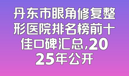 丹东市眼角修复整形医院排名榜前十佳口碑汇总，2025年公开
