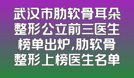 武汉市肋软骨耳朵整形公立前三医生榜单出炉，肋软骨整形上榜医生名单