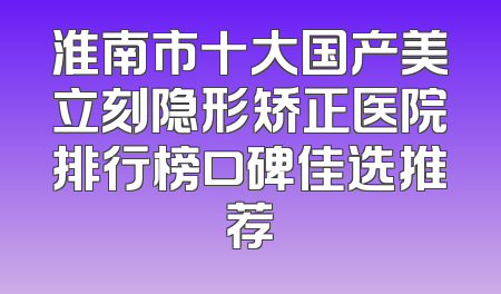 淮南市十大国产美立刻隐形矫正医院排行榜口碑佳选推荐
