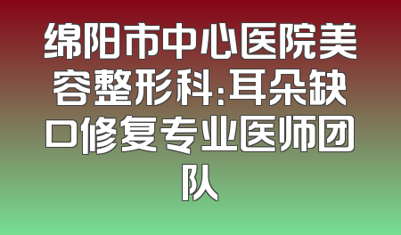 绵阳市中心医院美容整形科：耳朵缺口修复专业医师团队