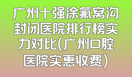 广州十强涂氟窝沟封闭医院排行榜实力对比（广州口腔医院实惠收费）