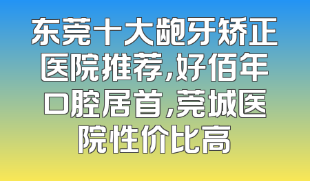 东莞十大龅牙矫正医院推荐，好佰年口腔居首，莞城医院性价比高