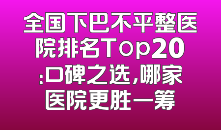 全国下巴不平整医院排名Top20：口碑之选，哪家医院更胜一筹