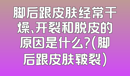 脚后跟皮肤经常干燥、开裂和脱皮的原因是什么？(脚后跟皮肤皲裂)