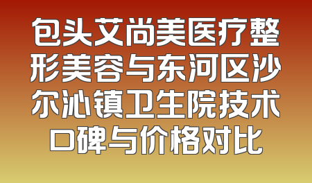 包头艾尚美医疗整形美容与东河区沙尔沁镇卫生院技术口碑与价格对比