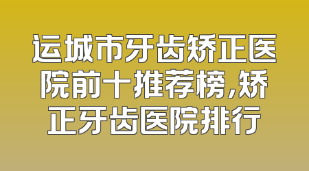 运城市牙齿矫正医院前十推荐榜，矫正牙齿医院排行