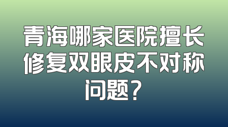 青海哪家医院擅长修复双眼皮不对称问题？