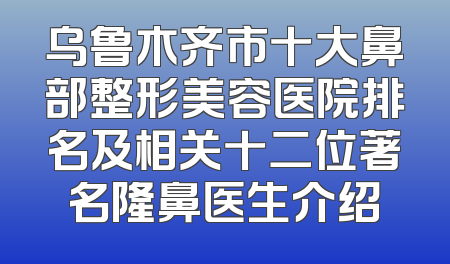 乌鲁木齐市十大鼻部整形美容医院排名及相关十二位著名隆鼻医生介绍
