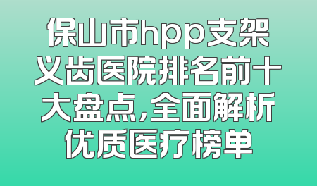 保山市hpp支架义齿医院排名前十大盘点，全面解析优质医疗榜单