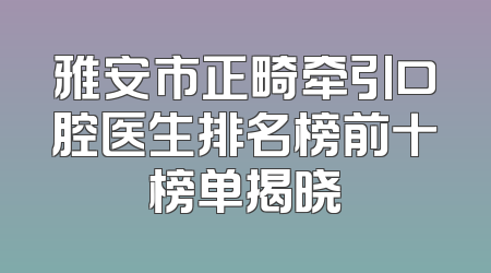 雅安市正畸牵引口腔医生排名榜前十榜单揭晓