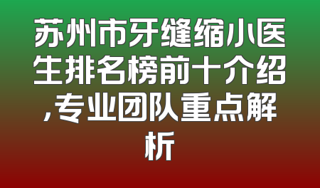 苏州市牙缝缩小医生排名榜前十介绍，专业团队重点解析