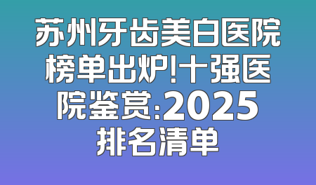 苏州牙齿美白医院榜单出炉！十强医院鉴赏：2025排名清单