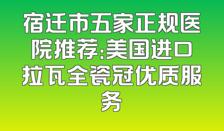 宿迁市五家正规医院推荐：美国进口拉瓦全瓷冠优质服务