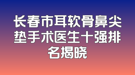 长春市耳软骨鼻尖垫手术医生十强排名揭晓