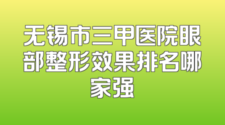 无锡市三甲医院眼部整形效果排名哪家强
