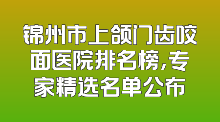 锦州市上颌门齿咬面医院排名榜，专家精选名单公布