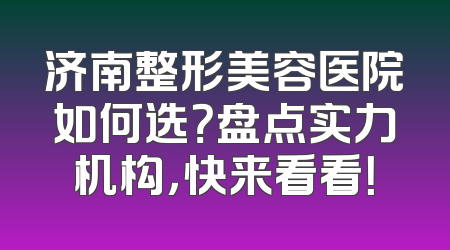济南整形美容医院如何选？盘点实力机构，快来看看！