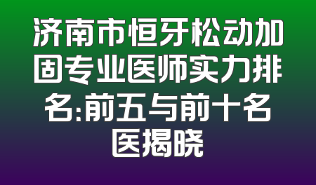 济南市恒牙松动加固专业医师实力排名：前五与前十名医揭晓