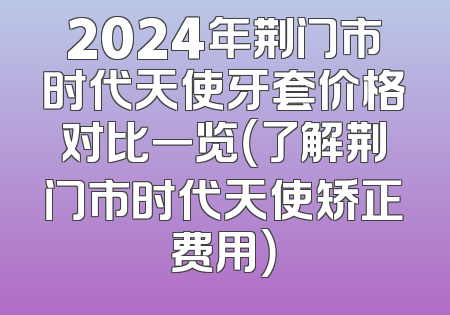 2024年荆门市时代天使牙套价格对比一览（了解荆门市时代天使矫正费用）