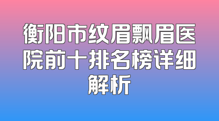 衡阳市纹眉飘眉医院前十排名榜详细解析
