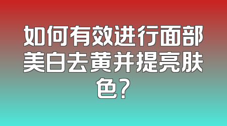 如何有效进行面部美白去黄并提亮肤色？