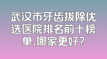 武汉市牙齿拔除优选医院排名前十榜单，哪家更好？
