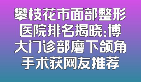 攀枝花市面部整形医院排名揭晓：博大门诊部磨下颌角手术获网友推荐