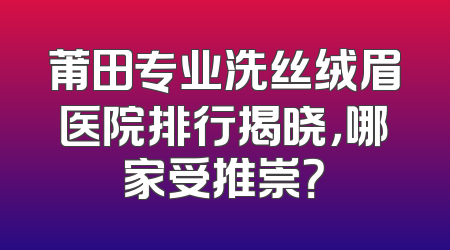 莆田专业洗丝绒眉医院排行揭晓，哪家受推崇？
